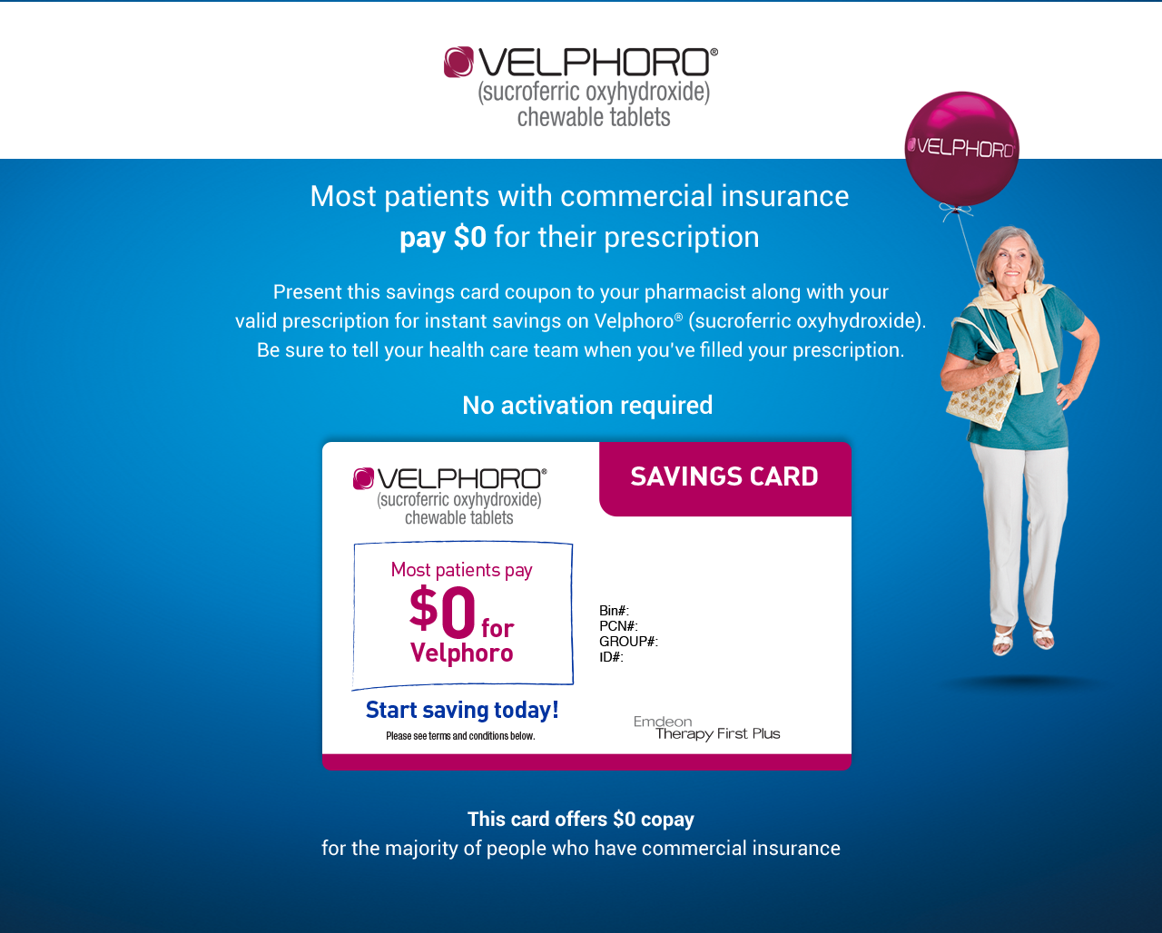 Velphoro HCP Coupon: VELPHORO® (sucroferric oxyhydroxide) chewable tablets VELPHORO Most patients pay $0 for their prescription Present this savings card coupon to your pharmacist along with your valid prescription for instant savings on Velphoro® (sucroferric oxyhydroxide). Be sure to tell your health care team when you've filled your prescription. No activation required